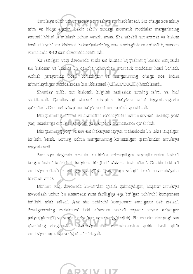 Emulsiya olish uchun asosiy xom ashyo sut hisoblanadi. Sut o‘ziga xos tabiiy ta’m va hidga egadir. Lekin tabiiy sutdagi aromatik moddalar margarinning yoqimli hidini ta’minlash uchun yetarli emas. Sha sababli sut aromat va kislota hosil qiluvchi sut kislotasi bakteriyalarining toza tomizg‘isidan qo‘shilib, maxsus vannalarda 9-12 soat davomida achitiladi. Ko‘rsatilgan vaqt davomida sutda sut kilotali bijg‘ishning borishi natijasida sut kislotasi va boshqa bir qancha uchuvchan aromatik moddalar hosil bo‘ladi. Achish jarayonida hosil bo‘ladigan va margarinning o‘ziga xos hidini ta’minlaydigan moddalardan biri ikkiatsetil ( СН 3 СОСОСН 3 ) hisoblanadi. Shunday qilib, sut kislotali bijg‘ish natijasida sutning ta’mi va hidi shakllanadi. Qandlavlagi shakari retseptura bo‘yicha sutni tayyorlashgacha qo‘shiladi. Osh tuzi retseptura bo‘yicha eritma holatida qo‘shiladi. Margarinning ta’mini va aromatini ko‘chaytirish uchun suv-sut fazasiga yoki yog‘ asoslariga eritilgan sariyog‘ yoki sintetik aromatizator qo‘shiladi. Margarinning yog‘ va suv-sut fraksiyasi tayyor mahsulotda bir tekis tarqalgan bo‘lishi kerak. Buning uchun margarinning ko‘rsatilgan qismlaridan emulsiya tayyorlanadi. Emulsiya deganda amalda bir-birida erimaydigan suyuqliklardan tashkil topgan tashqi ko‘rinishi bo‘yicha bir jinsli sistema tushuniladi. Odatda ikki xil emulsiya bo‘ladi: “suvning yog‘dagi” va “yog‘ning suvdagi”. Lekin bu emulsiyalar barqaror emas. Ma’lum vaqt davomida bir-biridan ajralib qolmaydigan, baqaror emulsiya tayyorlash uchun bu sistemada yuza faolligiga ega bo‘lgan uchinchi komponent bo‘lishi talab etiladi. Ana shu uchinchi komponent emulgator deb ataladi. Emulgatorning molekulasi ikki qismdan tashkil topadi: suvda eriydigan polyar(gidrofil) va yog‘da eriydigan nepolyar(gidrofob). Bu molekulalar yog‘-suv qismining chegarasida adsorbsiyalanadi va adsorbsion qobiq hosil qilib emulsiyaning barqarorligini ta’minlaydi. 