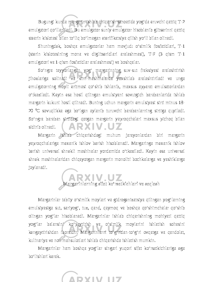 Bugungi kunda margarin ishlab chiqarish sanoatida yog‘da eruvchi qattiq T-2 emulgatori qo‘llaniladi. Bu emulgator suniy emulgator hisoblanib glitserinni qattiq stearin kislotasi bilan to‘liq bo‘lmagan eterifikatsiya qilish yo‘li bilan olinadi. Shuningdek, boshqa emulgatorlar ham mavjud: o‘simlik fosfatidlari, T-1 (sterin kislotasining mona va diglitseridlari aralashmasi), T-F (3 qism T-1 emulgatori va 1-qism fosfatidlar aralashmasi) va boshqalar. So‘ngra tayyorlangan yog‘ margarinning suv-sut fraksiyasi aralashtirish jihozlariga solinadi va kirn-mashinalarda yaxshilab aralashtiriladi va unga emulgatorning moyli eritmasi qo‘shib ishlanib, maxsus apparat emulsatorlardan o‘tkaziladi. Keyin esa hosil qilingan emulsiyani sovutgich barabanlarida ishlab margarin kukuni hosil qilinadi. Buning uchun margarin emulsiyasi sirti minus 18- 20 0 С sovuqlikka ega bo‘lgan aylanib turuvchi barabanlarning sirtiga quyiladi. So‘ngra baraban sirtidagi qotgan margarin yaproqchalari maxsus pichoq bilan sidirib olinadi. Margarin ishlab chiqarishdagi muhum jarayonlardan biri margarin yaproqchalariga mexanik ishlov berish hisoblanadi. Margaringa mexanik ishlov berish universal shnekli mashinalar yordamida o‘tkaziladi. Keyin esa universal shnek mashinalaridan chiqayotgan margarin monoliti bochkalarga va yashiklarga joylanadi. Margarinlarning sifat ko‘rsatkichlari va saqlash Margarinlar tabiiy o‘simlik moylari va gidrogenizatsiya qilingan yog‘larning emulsiyasiga sut, sariyog‘, tuz, qand, qaymoq va boshqa qo‘shimchalar qo‘shib olingan yog‘lar hisoblanadi. Margarinlar ishlab chiqarishning mohiyati qattiq yog‘lar balansini ko‘paytirish va o‘simlik moylarini ishlatish sohasini kengaytirishdan iboratdir. Margarinlarni to‘g‘ridan-to‘g‘ri ovqatga va qandolat, kulinariya va non mahsulotlari ishlab chiqarishda ishlatish mumkin. Margarinlar ham boshqa yog‘lar singari yuqori sifat ko‘rsatkichlariga ega bo‘lishlari kerak. 