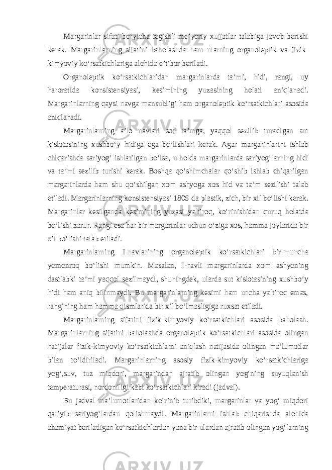 Margarinlar sifati bo‘yicha tegishli me’yoriy xujjatlar talabiga javob berishi kerak. Margarinlarning sifatini baholashda ham ularning organoleptik va fizik- kimyoviy ko‘rsatkichlariga alohida e’tibor beriladi. Organoleptik ko‘rsatkichlaridan margarinlarda ta’mi, hidi, rangi, uy haroratida konsistensiyasi, kesimining yuzasining holati aniqlanadi. Margarinlarning qaysi navga mansubligi ham organoleptik ko‘rsatkichlari asosida aniqlanadi. Margarinlarning a’lo navlari sof ta’mga, yaqqol sezilib turadigan sut kislotasining xushbo‘y hidiga ega bo‘lishlari kerak. Agar margarinlarini ishlab chiqarishda sariyog‘ ishlatilgan bo‘lsa, u holda margarinlarda sariyog‘larning hidi va ta’mi sezilib turishi kerak. Boshqa qo‘shimchalar qo‘shib ishlab chiqarilgan margarinlarda ham shu qo‘shilgan xom ashyoga xos hid va ta’m sezilishi talab etiladi. Margarinlarning konsistensiyasi 180S da plastik, zich, bir xil bo‘lishi kerak. Margarinlar kesilganda kesimining yuzasi yaltiroq, ko‘rinishidan quruq holatda bo‘lishi zarur. Rangi esa har bir margarinlar uchun o‘ziga xos, hamma joylarida bir xil bo‘lishi talab etiladi. Margarinlarning I-navlarining organoleptik ko‘rsatkichlari bir-muncha yomonroq bo‘lishi mumkin. Masalan, I-navli margarinlarda xom ashyoning dastlabki ta’mi yaqqol sezilmaydi, shuningdek, ularda sut kislotasining xushbo‘y hidi ham aniq bilinmaydi. Bu margarinlarning kesimi ham uncha yaltiroq emas, rangining ham hamma qismlarida bir xil bo‘lmasligiga ruxsat etiladi. Margarinlarning sifatini fizik-kimyoviy ko‘rsatkichlari asosida baholash. Margarinlarning sifatini baholashda organoleptik ko‘rsatkichlari asosida olingan natijalar fizik-kimyoviy ko‘rsatkichlarni aniqlash natijasida olingan ma’lumotlar bilan to‘ldiriladi. Margarinlarning asosiy fizik-kimyoviy ko‘rsatkichlariga yog‘,suv, tuz miqdori, margarindan ajratib olingan yog‘ning suyuqlanish temperaturasi, nordoniligi kabi ko‘rsatkichlari kiradi (jadval). Bu jadval ma’lumotlaridan ko‘rinib turibdiki, margarinlar va yog‘ miqdori qariyib sariyog‘lardan qolishmaydi. Margarinlarni ishlab chiqarishda alohida ahamiyat beriladigan ko‘rsatkichlardan yana bir ulardan ajratib olingan yog‘larning 