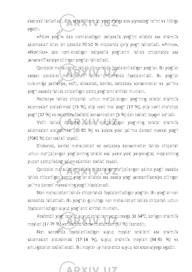 ekstrakti ishlatiladi. Shu sababli ham bu yog‘ o‘ziga xos piyozdog‘ ta’mi va hidiga egadir. «Palov yog‘i» deb nomlanadigan oshpazlik yog‘ini olishda esa o‘simlik salomaslari bilan bir qatorda 20-50 % miqdorida qo‘y yog‘i ishlatiladi. «Prima», «Novinka» deb nomlanadigan oshpazlik yog‘larini ishlab chiqarishda esa pereeterifikatsiya qilingan yog‘lar ishlatiladi. Qandolat mahsulotlari ishlab chiqarishda foydalaniladigan yog‘lar. Bu yog‘lar asosan qandolat mahsulotlari ishlab chiqarishda foydalaniladi. Bu yog‘lar turkumiga pechenye, vafli, shokolod, konfet, oziqabop konsentratlar va pal’ma yog‘i asosida ishlab chiqarilgan qattiq yog‘larni kiritish mumkin. Pechenye ishlab chiqarish uchun mo‘ljallangan yog‘ning tarkibi o‘simlik salomaslari aralashmasi (73 %), oliy navli mol yog‘i (12 %), oliy navli cho‘chqa yog‘i (12 %) va oziqabop fosfotid konsentratlari (3 %) dan tashkil topgan bo‘ladi. Vafli ishlab chiqarish uchun mo‘ljallangan yog‘ning tarkibi o‘simlik salomaslari aralashmasi (60-80 %) va kokos yoki pal’ma daraxti mevasi yog‘i (2040 %) dan tashkil topadi. Shokolod, konfet mahsulotlari va oziqabop konsentratlar ishlab chiqarish uchun mo‘ljallangan yog‘larning tarkibi esa paxta yoki yeryong‘oq moylarining yuqori qattiqlikdagi salomaslaridan tashkil topadi. Qandolat mahsulotlari ishlab chiqarishga mo‘ljallangan palma yog‘i asosida ishlab chiqarilgan qattiq yog‘lar olishda esa asosiy yog‘ pereterifikatsiya qilingan pal’ma daraxti mevasining yog‘i hisoblanadi. Non mahsulotlari ishlab chiqarishda foydalaniladigan yog‘lar. Bu yog‘lar non sanoatida ishlatiladi. Bu yog‘lar guruhiga non mahsulotlari ishlab chiqarish uchun foydalaniladigan suyuq yog‘larni kiritish mumkin. Fosfotidli yog‘ tarkibi suyuqlanish temperaturasiga 31-34 0 С bo‘lgan o‘simlik moylari (17-22 %) va fosfotid konsentratlaridan (17 %) iboratdir. Non sanoatida foydalaniladigan suyuq moylar tarkibini esa o‘simlik salomaslari aralashmasi (12-14 %), suyuq o‘simlik moylari (84-85 %) va emulgatorlar tashkil etadi. Bu moylar uy haroratida suyuq konsistensiyaga egadir. 