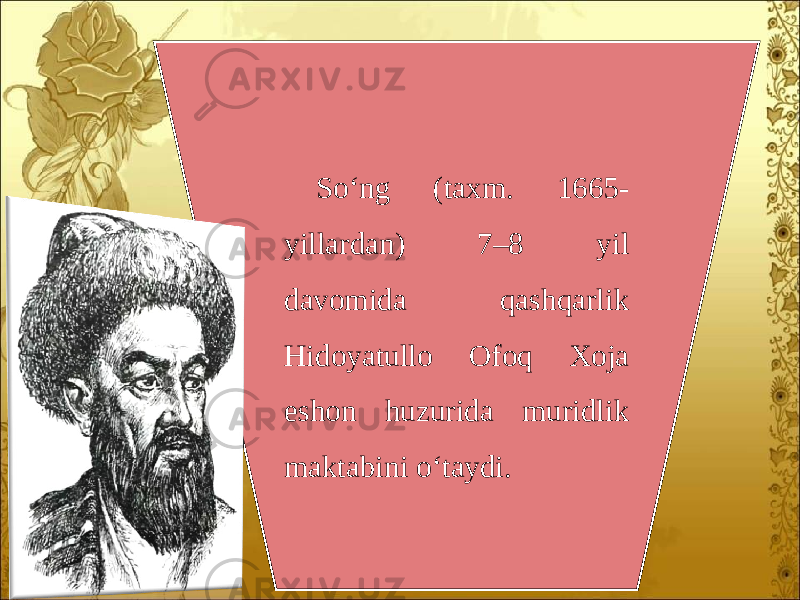 So‘ng (taxm. 1665- yillardan) 7–8 yil davomida qashqarlik Hidoyatullo Ofoq Xoja eshon huzurida muridlik maktabini o‘taydi. 