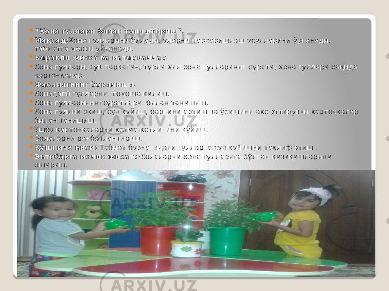  “ Хона гуллари билан таништириш”.  Мақсад: Хона гулларини билади, уларни парваришлаш усулларини ўрганади, табиатга мехри уйғонади.  Керакли жихоз ва материаллар.  Хона гуллари, сув паркагич, турли хил хона гуллариниг сурати, хона гуллари хақида карточкалар.  Фаолиятнинг борилиши.  Хонадаги гулларни томоша қилиш.  Хона гулларинингсуратлари билан танишиш.  Хона гулини экиш, сув қуйиш, баргини артиш ва ўсишини акс эттирувчи карточкалар билан танишиш.  Ушбу карточкаларни кетма-кетлигини қўйиш.  Болаларни рағбатлантириш.  Қўшимча қисм: Табиат бурчагидаги гулларга сув қуйишни таклиф этиш..  Эътиборга молик жихати: болаларни хона гулларига бўлган қизиқишларини ошириш. 