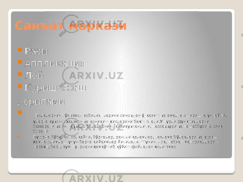 Санъат маркази  Расм  Аппликация  Лой  Куриш-ясаш . оригами  Болаларнинг ўз ижод қобилиятларини синовдан ўтказиш ва амалга оширишга ундайди, уларга қувонч, ҳаяжон ва қониқиш ҳисларини бахш этади.У турли функцияларни бажаради ва энг аввало болаларнинг қизиқувчанлиги, тассаввури ва ташаббусига озиқ беради  Бу ерда бўёқ, қоғоз, қайчи, бўрчалар, рангли қаламлар, газлама бўлаклари ва кесиш ҳамда елимлаш учун барча қийқимлар йиғилади. Шунингдек, табиат материаллари – дарахт, барг, қум-тупроқни ҳамқўшиб қўйиш фойдадан холи эмас 