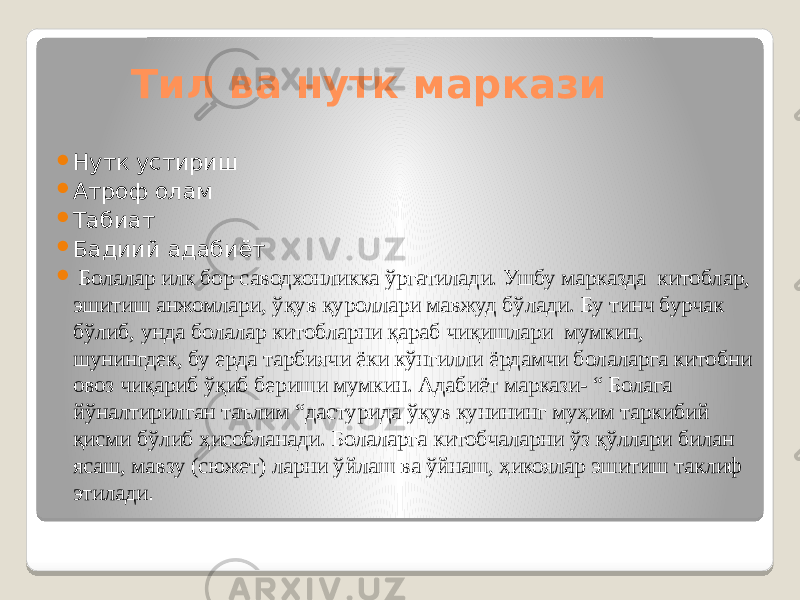  Тил ва нутк маркази  Нутк устириш  Атроф олам  Табиат  Бадиий адабиёт  Болалар илк бор саводхонликка ўргатилади. Ушбу марказда китоблар, эшитиш анжомлари, ўқув қуроллари мавжуд бўлади. Бу тинч бурчак бўлиб, унда болалар китобларни қараб чиқишлари мумкин, шунингдек, бу ерда тарбиячи ёки кўнгилли ёрдамчи болаларга китобни овоз чиқариб ўқиб бериши мумкин. Адабиёт маркази- “ Болага йўналтирилган таълим “дастурида ўқув кунининг муҳим таркибий қисми бўлиб ҳисобланади. Болаларга китобчаларни ўз қўллари билан ясаш, мавзу (сюжет) ларни ўйлаш ва ўйнаш, ҳикоялар эшитиш таклиф этилади . 