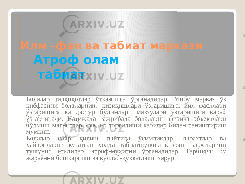 Илм –фан ва табиат маркази Атроф олам табиат Болалар тадқиқотлар ўтказишга ўрганадилар. Ушбу марказ ўз қиёфасини болаларнинг қизиқишлари ўзгаришига, йил фасллари ўзгаришига ва дастур бўлимлари мавзулари ўзгаришига қараб ўзгартиради. Натижада тажрибада болаларни физика объектлари бўлмиш магнитлар, сув, ер тортилиши кабилар билан таништириш мумкин. Болалар сайр қилиш пайтида ўсимликлар, дарахтлар ва ҳайвонларни кузатган ҳолда табиатшунослик фани асосларини тушуниб етадилар, атроф-муҳитни ўрганадилар. Тарбиячи бу жараённи бошқариши ва қўллаб-қувватлаши зарур 