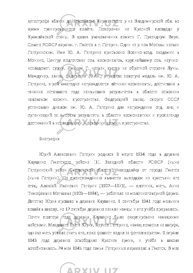 катастрофе вблизи д. Новосёлове Киржачского р-на Владимирской обл. во время тренировочного полёта. Похоронен на Красной площади у Кремлёвской стены. В целях увековечения памяти Г. Президиум Верх. Совета РСФСР переим. г. Гжатск в г. Гагарин. Один из р-нов Москвы назван Гагаринским. Имя Ю. А. Гагарина присвоено Военно-возд. академии в Монино, Центру подготовки сов. космонавтов, крупнейшему сов. научно- исследоват. судну. Именем Г. назван кратер на обратной стороне Луны. Междунар. авиац. федерация (ФАЙ) учредила золотую медаль им. Ю. А. Гагарина, к-рой ежегодно награждаются лётчики-космонавты, достигшие в течение истекшего года наивысших результатов в области освоения человеком космич. пространства. Федерацией авиац. спорта СССР установлен диплом им. Ю. А. Гагарина для награждения отд. лиц и организаций за высокие результаты в области космонавтики и пропаганду достижений в исследовании и освоении космич. пространства. Биография гагарин летчик космонавт полет Юрий Алексеевич Гагарин родился 9 марта 1934 года в деревне Клушино Гжатского района [1]. Западной области РСФСР (ныне Гагаринский район Смоленской области), неподалёку от города Гжатск (ныне Гагарин). По происхождению является выходцем из крестьян: его отец, Алексей Иванович Гагарин (1902—1973), — плотник, мать, Анна Тимофеевна Матвеева (1903—1984), — работала на молочнотоварной ферме. Детство Юрия прошло в деревне Клушино. 1 сентября 1941 года мальчик пошёл в школу, но 12 октября деревню заняли немцы и его учёба прервалась. Почти полтора года деревня Клушино была оккупирована немецкими войсками. Младшего брата Юрия, Бориса Гагарина, немец повесил на шарфе, однако мать успела снять его, пока фашист ходил за фотоаппаратом. 9 апреля 1943 года деревню освободила Красная армия, и учёба в школе возобновилась. 24 мая 1945 года семья Гагариных переехала в Гжатск. В мае 