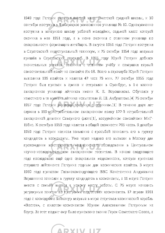 1949 года Гагарин окончил шестой класс Гжатской средней школы, и 30 сентября поступил в Люберецкое ремесленное училище № 10. Одновременно поступил в вечернюю школу рабочей молодёжи, седьмой класс которой окончил в мае 1951 года, а в июне окончил с отличием училище по специальности формовщик-литейщик. В августе 1951 года Гагарин поступил в Саратовский индустриальный техникум, и 25 октября 1954 года впервые пришёл в Саратовский аэроклуб. В 1955 году Юрий Гагарин добился значительных успехов, закончил с отличием учёбу и совершил первый самостоятельный полёт на самолёте Як-18. Всего в аэроклубе Юрий Гагарин выполнил 196 полётов и налетал 42 часа 23 мин. 27 октября 1955 года Гагарин был призван в армию и отправлен в Оренбург, в 1-е военно- авиационное училище лётчиков имени К. Е. Ворошилова. Обучался у известного в те времена лётчика-испытателя Я. Ш. Акбулатова.[4] 25 октября 1957 года Гагарин училище закончил с отличием.[1] В течение двух лет служил в 169-м истребительном авиационном полку 122-й истребительной авиационной дивизии Северного флота[1], вооружённом самолётами МиГ- 15бис. К октябрю 1959 года налетал в общей сложности 265 часов. 9 декабря 1959 года Гагарин написал заявление с просьбой зачислить его в группу кандидатов в космонавты. Уже через неделю его вызвали в Москву для прохождения всестороннего медицинского обследования в Центральном научно-исследовательском авиационном госпитале. В начале следующего года последовала ещё одна специальная медкомиссия, которая признала старшего лейтенанта Гагарина годным для космических полётов. 3 марта 1960 года приказом Главнокомандующего ВВС Константина Андреевича Вершинина зачислен в группу кандидатов в космонавты, а 11 марта Гагарин вместе с семьёй выехал к новому месту работы. С 25 марта начались регулярные занятия по программе подготовки космонавтов. 12 апреля 1961 года с космодрома Байконур впервые в мире стартовал космический корабль «Восток», с пилотом-космонавтом Юрием Алексеевичем Гагариным на борту. За этот подвиг ему было присвоено звание Героя Советского Союза, а 