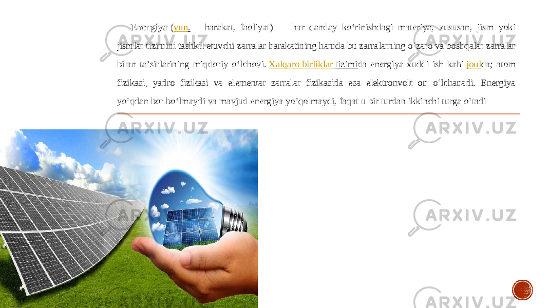 Energiya  ( yun . — harakat, faoliyat) — har qanday koʻrinishdagi materiya, xususan, jism yoki jismlar tizimini tashkil etuvchi zarralar harakatining hamda bu zarralarning oʻzaro va boshqalar zarralar bilan taʼsirlarining miqdoriy oʻlchovi.  Xalqaro birliklar tizimi da energiya xuddi ish kabi  joul da; atom fizikasi, yadro fizikasi va elementar zarralar fizikasida esa elektronvolt on oʻlchanadi. Energiya yoʻqdan bor boʻlmaydi va mavjud energiya yoʻqolmaydi, faqat u bir turdan ikkinchi turga oʻtadi  