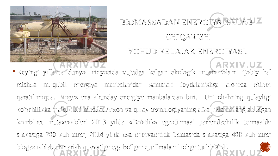 BIOMASSADAN ENERGIYA ISHLAB CHIQARISH YOHUD KELAJAK ENERGIYASI.  Keyingi yillarda dunyo miqyosida vujudga kelgan ekologik muammolarni ijo biy hal etishda muqobil energiya manbalaridan sama rali foy dalanishga alohida e&#39;tibor qaratilmoqda. Biogaz ana shunday energiya manbalardan biri. Uni olishning qulayligi ko&#39;pchilikka ma&#39;qul bo&#39;lmoqda. Arzon va qulay texnologiyaning afzalliklarini anglab etgan kombinat mutaxassislari 2013 yilda «Do&#39;stlik» agrofirmasi parrandachilik fermasida sutkasiga 200 kub metr, 2014 yilda esa chorvachilik fermasida sutkasiga 400 kub metr biogaz ishlab chiqarish quvvatiga ega bo&#39;lgan qurilmalarni ishga tushirishdi. 