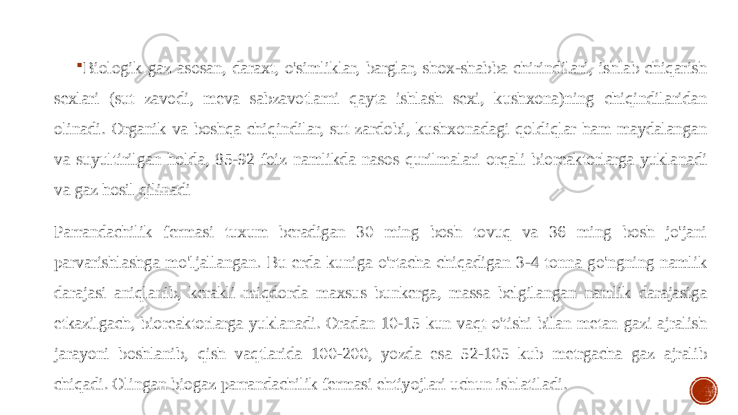  Biologik gaz asosan, daraxt, o&#39;simliklar, barglar, shox-shabba chirindilari, ishlab chiqarish sexlari (sut zavodi, meva sabzavotlarni qayta ishlash sexi, kushxona)ning chiqindilaridan olinadi. Organik va boshqa chiqindilar, sut zardobi, kushxonadagi qoldiqlar ham maydalangan va suyultirilgan holda, 85-92 foiz namlikda nasos qurilmalari orqali bioreaktorlarga yukla nadi va gaz hosil qilinadi Parrandachilik fermasi tuxum beradigan 30 ming bosh tovuq va 36 ming bosh jo&#39;jani parvarishlashga mo&#39;ljallangan. Bu erda kuniga o&#39;rtacha chiqadigan 3-4 tonna go&#39;ngning namlik darajasi aniqlanib, kerakli miqdorda maxsus bunkerga, massa belgilangan namlik darajasiga etkazilgach, bioreaktorlarga yuklanadi. Oradan 10-15 kun vaqt o&#39;tishi bilan metan gazi ajralish jarayoni boshlanib, qish vaqtlarida 100-200, yozda esa 52-105 kub metrgacha gaz ajralib chiqadi. Olingan biogaz parrandachilik fermasi ehtiyojlari uchun ishlatiladi. 