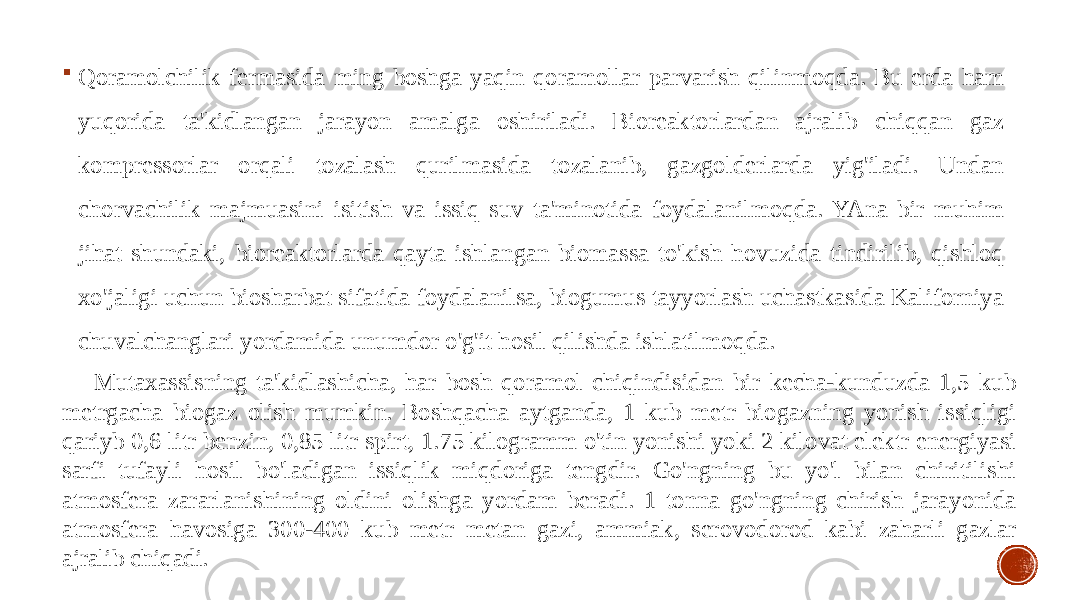  Qoramolchilik fermasida ming boshga yaqin qoramollar parvarish qilinmoqda. Bu erda ham yuqorida ta&#39;kidlangan jarayon amalga oshiriladi. Bioreaktorlardan ajralib chiqqan gaz kompressorlar orqali tozalash qurilmasida tozalanib, gazgolderlarda yig&#39;iladi. Undan chorvachilik majmuasini isitish va issiq suv ta&#39;minotida foydalanilmoqda. YAna bir muhim jihat shundaki, bioreaktorlarda qayta ishlangan biomassa to&#39;kish hovuzida tindirilib, qishloq xo&#39;jaligi uchun biosharbat sifatida foydalanilsa, biogumus tayyorlash uchastkasida Kaliforniya chuvalchanglari yordamida unumdor o&#39;g&#39;it hosil qilishda ishlatilmoqda. Mutaxassisning ta&#39;kidlashicha, har bosh qoramol chiqindisidan bir kecha-kunduzda 1,5 kub metrgacha biogaz olish mumkin. Boshqacha aytganda, 1 kub metr biogazning yonish issiqligi qariyb 0,6 litr benzin, 0,85 litr spirt, 1.75 kilogramm o&#39;tin yonishi yoki 2 kilovat elektr energiyasi sarfi tufayli hosil bo&#39;ladigan issiqlik miqdoriga tengdir. Go&#39;ngning bu yo&#39;l bilan chiritilishi atmosfera zararlanishining oldini olishga yordam beradi. 1 tonna go&#39;ngning chirish jarayonida atmosfera havosiga 300-400 kub metr metan gazi, ammiak, serovodorod kabi zaharli gazlar ajralib chiqadi. 