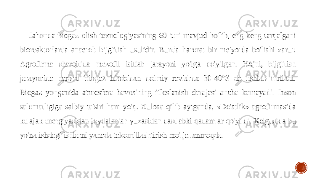 Jahonda biogaz olish texnologiyasining 60 turi mavjud bo&#39;lib, eng keng tarqalgani bioreaktorlarda anaerob bijg&#39;itish usulidir. Bunda harorat bir me&#39;yorda bo&#39;lishi zarur. Agrofirma sharoitida mezofil isitish jarayoni yo&#39;lga qo&#39;yilgan. YA&#39;ni, bijg&#39;itish jarayonida harorat biogaz hisobidan doimiy ravishda 30-40°S da ushlab turiladi. Biogaz yonganida atmosfera havosining ifloslanish darajasi ancha kamayadi. Inson salomatligiga salbiy ta&#39;siri ham yo&#39;q. Xulosa qilib aytganda, «Do&#39;stlik» agrofirmasida kelajak energiyasidan foydalanish yuzasidan dastlabki qadamlar qo&#39;yildi. Kelgusida bu yo&#39;nalishdagi ishlarni yanada takomillashtirish mo&#39;ljallanmoqda. 