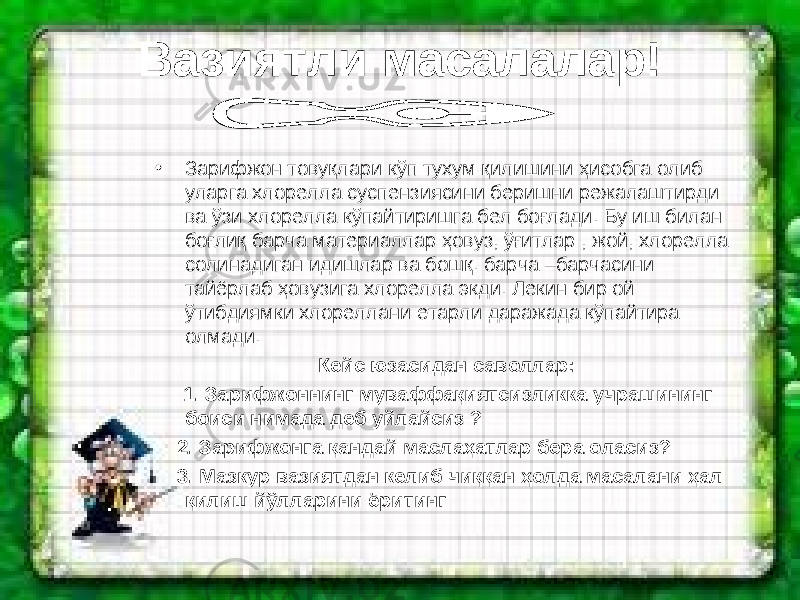 Вазиятли масалалар! • Зарифжон товуқлари кўп тухум қилишини ҳисобга олиб уларга хлорелла суспензиясини беришни режалаштирди ва ўзи хлорелла кўпайтиришга бел боғлади. Бу иш билан боғлиқ барча материаллар ҳовуз, ўғитлар , жой, хлорелла солинадиган идишлар ва бошқ. барча –барчасини тайёрлаб ҳовузига хлорелла экди. Лекин бир ой ўтибдиямки хлореллани етарли даражада кўпайтира олмади. Кейс юзасидан саволлар: 1. Зарифжоннинг муваффақиятсизликка учрашининг боиси нимада деб уйлайсиз ? 2. Зарифжонга қандай маслаҳатлар бера оласиз? 3. Мазкур вазиятдан келиб чиққан ҳолда масалани ҳал қилиш йўлларини ёритинг 