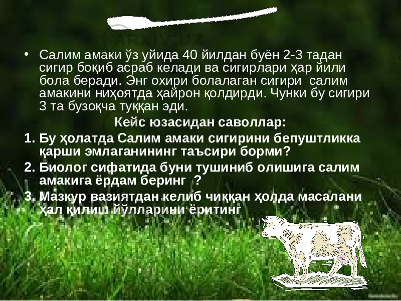 • Салим амаки ўз уйида 40 йилдан буён 2-3 тадан сигир боқиб асраб келади ва сигирлари ҳар йили бола беради. Энг охири болалаган сигири салим амакини ниҳоятда ҳайрон қолдирди. Чунки бу сигири 3 та бузоқча туққан эди. Кейс юзасидан саволлар: 1. Бу ҳолатда Салим амаки сигирини бепуштликка қарши эмлаганининг таъсири борми? 2. Биолог сифатида буни тушиниб олишига салим амакига ёрдам беринг ? 3. Мазкур вазиятдан келиб чиққан ҳолда масалани ҳал қилиш йўлларини ёритинг 