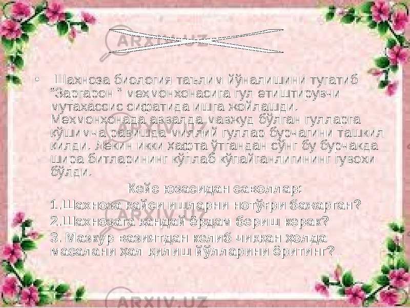 • Шахноза биология таълим йўналишини тугатиб “Заргарон ” мехмонхонасига гул етиштирувчи мутахассис сифатида ишга жойлашди. Мехмонхонада аввалда мавжуд бўлган гулларга қўшимча равишда миллий гуллар бурчагини ташкил қилди. Лекин икки ҳафта ўтгандан сўнг бу бурчакда шира битларининг кўплаб кўпайганлигининг гувохи бўлди. Кейс юзасидан саволлар: 1.Шахноза қайси ишларни нотўғри бажарган? 2.Шахнозага қандай ёрдам бериш керак? 3. Мазкур вазиятдан келиб чиққан ҳолда масалани ҳал қилиш йўлларини ёритинг? 