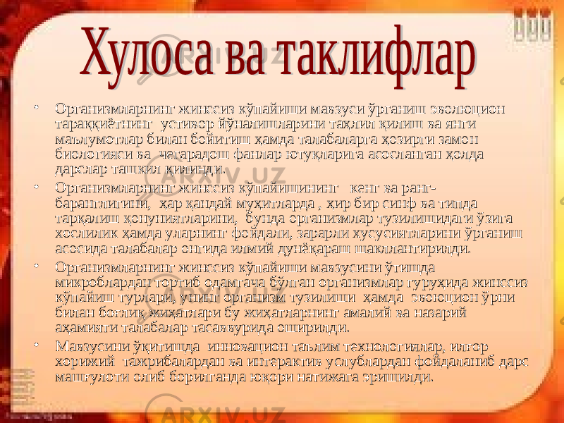 • Организмларнинг жинссиз кўпайиши мавзуси ўрганиш эволюцион тараққиётнинг устивор йўналишларини таҳлил қилиш ва янги маълумотлар билан бойитиш ҳамда талабаларга ҳозирги замон биологияси ва чегарадош фанлар ютуқларига асосланган ҳолда дарслар ташкил қилинди. • Организмларнинг жинссиз кўпайишининг кенг ва ранг- баранглигини, ҳар қандай муҳитларда , ҳир бир синф ва типда тарқалиш қонуниятларини, бунда организмлар тузилишидаги ўзига хослилик ҳамда уларнинг фойдали, зарарли хусусиятларини ўрганиш асосида талабалар онгида илмий дунёқараш шакллантирилди. • Организмларнинг жинссиз кўпайиши мавзусини ўтишда микроблардан тортиб одамгача бўлган организмлар гуруҳида жинссиз кўпайиш турлари, унинг организм тузилиши ҳамда эвоюцион ўрни билан боғлиқ жиҳатлари бу жиҳатларнинг амалий ва назарий аҳамияти талабалар тасаввурида оширилди. • Мавзусини ўқитишда инновацион таълим технологиялар, илғор хорижий тажрибалардан ва интерактив услублардан фойдаланиб дарс машғулоти олиб борилганда юқори натижага эришилди. 