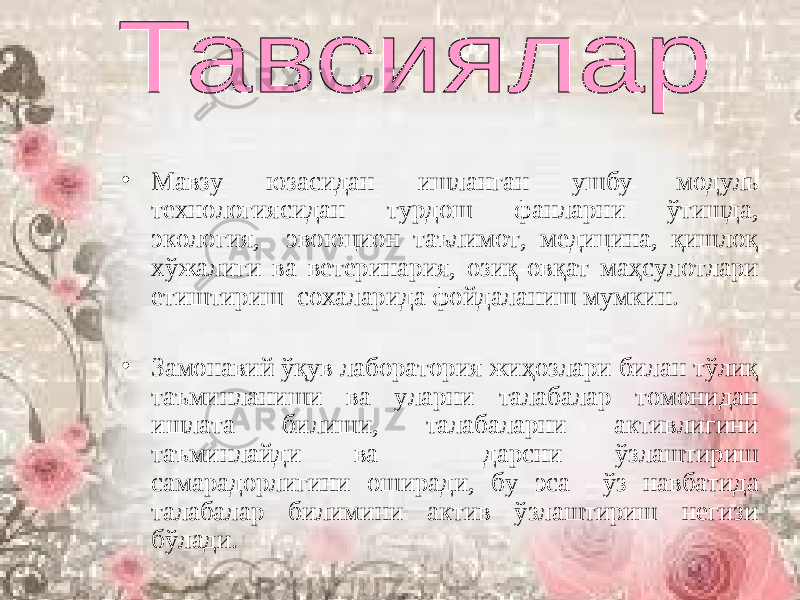 • Мавзу юзасидан ишланган ушбу модуль технологиясидан турдош фанларни ўтишда, экология, эвоюцион таълимот, медицина, қишлоқ хўжалиги ва ветеринария, озиқ-овқат маҳсулотлари етиштириш сохаларида фойдаланиш мумкин. • Замонавий ўқув лаборатория жиҳозлари билан тўлиқ таъминланиши ва уларни талабалар томонидан ишлата билиши, талабаларни активлигини таъминлайди ва дарсни ўзлаштириш самарадорлигини оширади, бу эса ўз навбатида талабалар билимини актив ўзлаштириш негизи бўлади. 