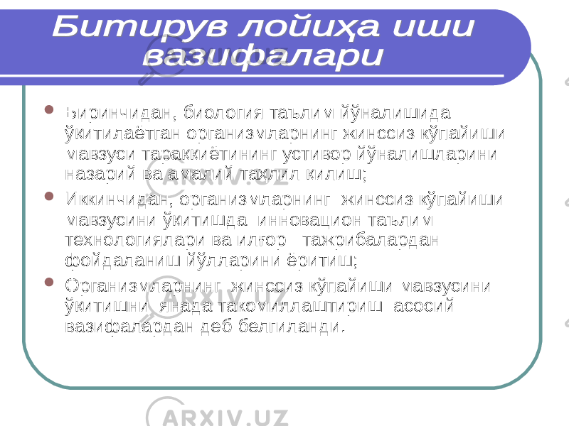  Биринчидан, биология таълим й ў налишида ўқитилаётган организмларнинг жинссиз кўпайиши мавзуси тараққиётининг устивор йўналишларини назарий ва амалий таҳлил қилиш;  Иккинчидан, организмларнинг жинссиз кўпайиши мавзусини ўқитишда инновацион таълим технологиялари ва илғор тажрибалардан фойдаланиш йўлларини ёритиш;  Организмларнинг жинссиз кўпайиши мавзусини ўқитишни янада такомиллаштириш асосий вазифалардан деб белгиланди. 