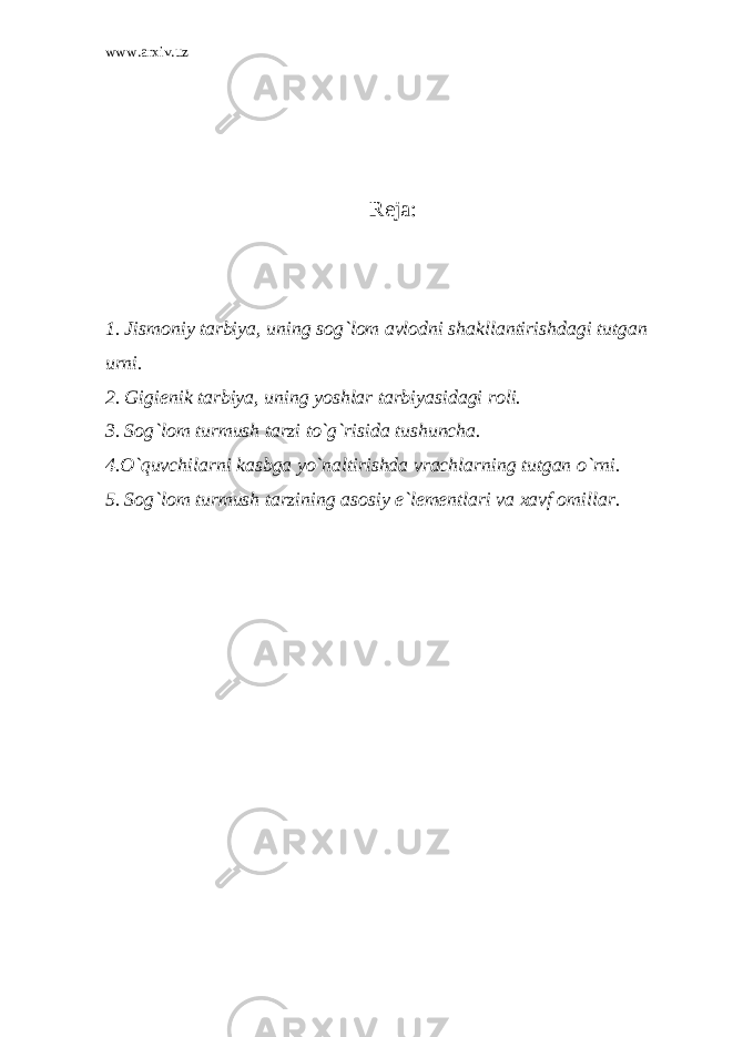 www.arxiv.uz Reja : 1. Jismoniy tarbiya, uning sog`lom avlodni shakllantirishdagi tutgan urni. 2. Gigienik tarbiya, uning yoshlar tarbiyasidagi roli. 3. Sog`lom turmush tarzi to`g`risida tushuncha. 4.O`quvchilarni kasbga yo`naltirishda vrachlarning tutgan o`rni. 5. Sog`lom turmush tarzining asosiy e`lementlari va xavf omillar. 