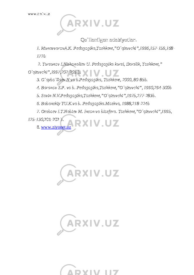 www.arxiv.uz Qo`llanilgan adabiyotlar. 1. MunavvarovA.K. Pedagogika,Toshkent,”O`qituvchi”,1996,157-159,168- 172b 2. Tursunov I,Nishonaliev U. Pedagogika kursi, Darslik, Toshkent,” O`qituvchi”,1997,202-205 b. 3. G`aybo`llaev N va b.Pedagogika, Toshkent, 2000, 80-85b. 4. Baranov S.P. va b. Pedagogika,Toshkent,”O`qituvchi”, 1990,294-300b 5. Savin N.V.Pedagogika,Toshkent,”O`qituvchi”,1975,277-283b. 6. Babanskiy YU.K.va b. Pedagogika.Moskva, 1988,218-224b 7. Otaboev I.T.Nabiev M. Inson va biosfera. Toshkent,”O`qituvchi”,1995, 125-130 ,201-202 b. 8. www.ziyonet.uz 