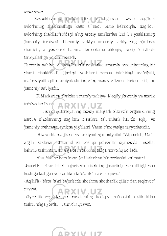 www.arxiv.uz Respublikamiz mutsaqillikka e`rishgandan keyin sog`lom avlodninng shaklanishiga katta e``tibor berib kelmoqda. Sog`lom avlodning shakllanishidagi e`ng asosiy amillardan biri bu yoshlarning jismoniy tarbiyasi. Jismoniy tarbiya umumiy tarbiyaning ajralmas qismidir, u yoshlarni hamma tomonlama ahloqiy, ruxiy tetiklikda tarbiyalashga yordam beradi. Jismoniy tarbiya natijasig`bu o`z navbatida umumiy madaniyatning bir qismi hisoblanadi. Hozirgi yoshlarni zamon talabidagi ma`rifatli, ma`naviyatli qilib tarbiyalashning e`ng asosiy e`lementlaridan biri, bu jismoniy tarbiyadir. K.Marksning fikricha umumiy tarbiya- I/ aqliy,jismoniy va texnik tarbiyadan iborat. Jismoniy tarbiyaning asosiy maqsadi o`suvchi organizmning barcha a`zolarining sog`lom o`sishini ta`minlash hamda aqliy va jismoniy mehnatga,ayniqsa yigitlarni Vatan himoyasiga tayyorlashdir. Biz yoshlarga jismoniy tarbiyaning moxiyatini “Alpomish, Go`r- o`g`li Paxlavon Maxmud va boshqa polvonlar siymosida misollar keltirib tushuntirib amalga oshirsak maqsadga muvofiq bo`ladi. Abu Ali Ibn ham inson fazilatlaridan bir nechasini ko`rsatadi: -Jasurlik –biror ishni bajarishda kishining jasurligi,chidamliligi,inson boshiga tushgan yomonlikni to`xtatib turuvchi quvvat. -Aqllilik –biror ishni bajarishda shoshma shosharlik qilish dan saqlovchi quvvat. -Ziyraqlik-sezgi bergan narsalarning haqiqiy ma`nosini tezlik bilan tushunishga yordam beruvchi quvvat. 