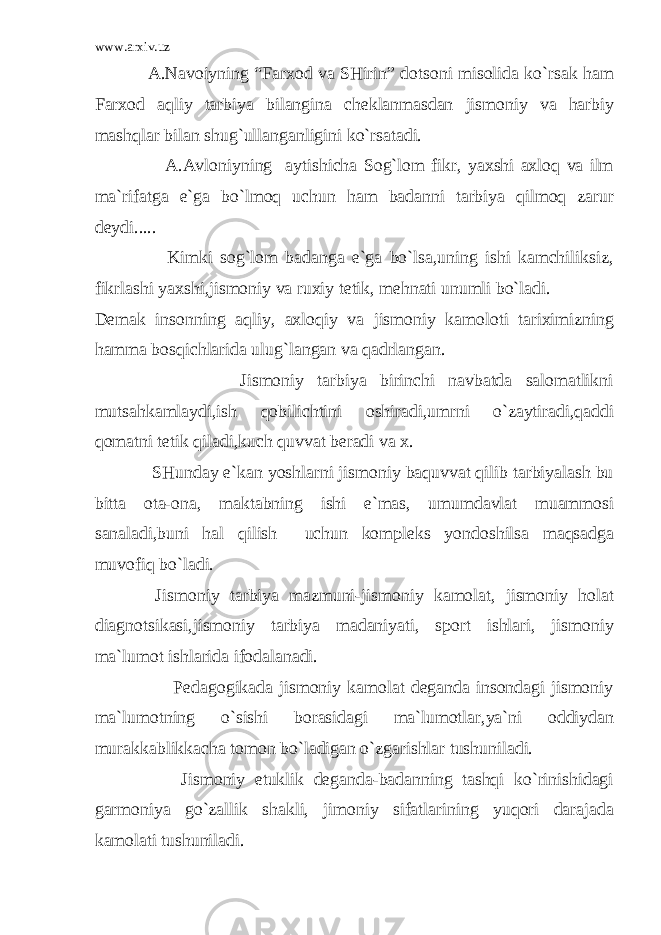 www.arxiv.uz A.Navoiyning “Farxod va SHirin” dotsoni misolida ko`rsak ham Farxod aqliy tarbiya bilangina cheklanmasdan jismoniy va harbiy mashqlar bilan shug`ullanganligini ko`rsatadi. A.Avloniyning aytishicha Sog`lom fikr, yaxshi axloq va ilm ma`rifatga e`ga bo`lmoq uchun ham badanni tarbiya qilmoq zarur deydi..... Kimki sog`lom badanga e`ga bo`lsa,uning ishi kamchiliksiz, fikrlashi yaxshi,jismoniy va ruxiy tetik, mehnati unumli bo`ladi. Demak insonning aqliy, axloqiy va jismoniy kamoloti tariximizning hamma bosqichlarida ulug`langan va qadrlangan. Jismoniy tarbiya birinchi navbatda salomatlikni mutsahkamlaydi,ish qobilichtini oshiradi,umrni o`zaytiradi,qaddi qomatni tetik qiladi,kuch quvvat beradi va x. SHunday e`kan yoshlarni jismoniy baquvvat qilib tarbiyalash bu bitta ota-ona, maktabning ishi e`mas, umumdavlat muammosi sanaladi,buni hal qilish uchun kompleks yondoshilsa maqsadga muvofiq bo`ladi. Jismoniy tarbiya mazmuni-jismoniy kamolat, jismoniy holat diagnotsikasi,jismoniy tarbiya madaniyati, sport ishlari, jismoniy ma`lumot ishlarida ifodalanadi. Pedagogikada jismoniy kamolat deganda insondagi jismoniy ma`lumotning o`sishi borasidagi ma`lumotlar,ya`ni oddiydan murakkablikkacha tomon bo`ladigan o`zgarishlar tushuniladi. Jismoniy etuklik deganda-badanning tashqi ko`rinishidagi garmoniya go`zallik shakli, jimoniy sifatlarining yuqori darajada kamolati tushuniladi. 