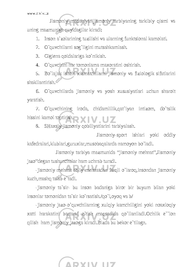 www.arxiv.uz Jismoniy madaniyat-jismoniy tarbiyaning tarkibiy qismi va uning mazmuniga quyidagilar kiradi: 1. Inson a`zolarining tuzilishi va ularning funktsional kamolati. 2. O`quvchilarni sog`ligini mutsahkamlash. 3. Gigiena qoidalariga ko`nikish. 4. O`quvchini har tomonlama maxoratini oshirish. 5. Bo`lajak ishchi-xizmatchilarni jismoniy va fiziologik sifatlarini shakllantirish. 6. O`quvchilarda jismoniy va yosh xususiyatlari uchun sharoit yaratish. 7. O`quvchining iroda, chidamlilik,qat`iyan intizom, do`tslik hissini kamol toptirish. 8. SHaxsiy jismoniy qobiliyatlarini tarbiyalash. Jismoniy-sport ishlari yoki oddiy kafedralari,klublari,guruxlar,musobaqalarda namoyon bo`ladi. Jismoniy tarbiya mazmunida “jismoniy mehnat”,Jismoniy jazo”degan tushunchalar ham uchrab turadi. -jismoniy mehnat aqliy mehnatdan farqli o`laroq,insondan jismoniy kuch,mashq talab e`tadi. -jismoniy ta`sir- bu inson badaniga biror bir buyum bilan yoki insonlar tomonidan ta`sir ko`rsatish./qo`l,oyoq va b/ -jismoniy jazo-o`quvchilarning xulqiy kamchiligini yoki noaxloqiy xatti harakatini bartaraf e`tish maqsadida qo`llaniladi.Ochlik e``lon qilish ham jismoniy jazoga kiradi.Bizda bu bekor e`tilagn. 