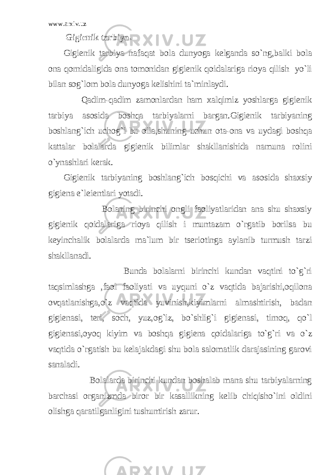 www.arxiv.uz Gigienik tarbiya. Gigienik tarbiya nafaqat bola dunyoga kelganda so`ng,balki bola ona qornidaligida ona tomonidan gigienik qoidalariga rioya qilish yo`li bilan sog`lom bola dunyoga kelishini ta`minlaydi. Qadim-qadim zamonlardan ham xalqimiz yoshlarga gigienik tarbiya asosida boshqa tarbiyalarni bargan.Gigienik tarbiyaning boshlang`ich uchog`i bu oila,shuning uchun ota-ona va uydagi boshqa kattalar bolalarda gigienik bilimlar shakllanishida namuna rolini o`ynashlari kerak. Gigienik tarbiyaning boshlang`ich bosqichi va asosida shaxsiy gigiena e`leientlari yotadi. Bolaning birinchi ongli faoliyatlaridan ana shu shaxsiy gigienik qoidalariga rioya qilish i muntazam o`rgatib borilsa bu keyinchalik bolalarda ma`lum bir tseriotinga aylanib turmush tarzi shakllanadi. Bunda bolalarni birinchi kundan vaqtini to`g`ri taqsimlashga ,faol faoliyati va uyquni o`z vaqtida bajarishi,oqilona ovqatlanishga,o`z vaqtida yuvinish,kiyimlarni almashtirish, badan gigienasi, teri, soch, yuz,og`iz, bo`shlig`i gigienasi, tirnoq, qo`l gigienasi,oyoq kiyim va boshqa gigiena qoidalariga to`g`ri va o`z vaqtida o`rgatish bu kelajakdagi shu bola salomatlik darajasining garovi sanaladi. Bolalarda birinchi kundan boshalab mana shu tarbiyalarning barchasi organizmda biror bir kasallikning kelib chiqisho`ini oldini olishga qaratilganligini tushuntirish zarur. 