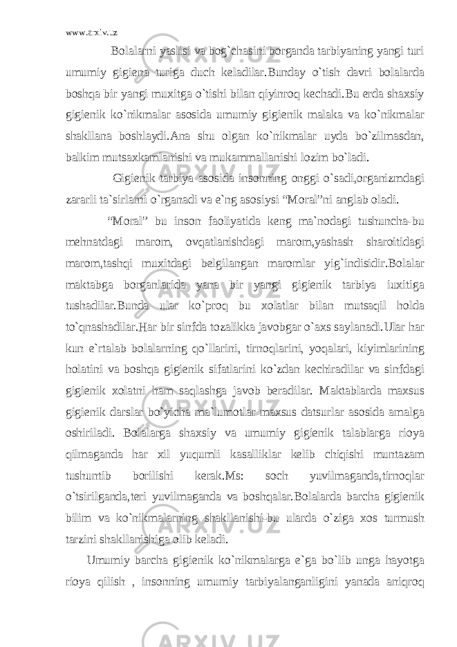 www.arxiv.uz Bolalarni yaslisi va bog`chasini borganda tarbiyaning yangi turi umumiy gigiena turiga duch keladilar.Bunday o`tish davri bolalarda boshqa bir yangi muxitga o`tishi bilan qiyinroq kechadi.Bu erda shaxsiy gigienik ko`nikmalar asosida umumiy gigienik malaka va ko`nikmalar shakllana boshlaydi.Ana shu olgan ko`nikmalar uyda bo`zilmasdan, balkim mutsaxkamlanishi va mukammallanishi lozim bo`ladi. Gigienik tarbiya asosida insonning onggi o`sadi,organizmdagi zararli ta`sirlarni o`rganadi va e`ng asosiysi “Moral”ni anglab oladi. “Moral” bu inson faoliyatida keng ma`nodagi tushuncha-bu mehnatdagi marom, ovqatlanishdagi marom,yashash sharoitidagi marom,tashqi muxitdagi belgilangan maromlar yig`indisidir.Bolalar maktabga borganlarida yana bir yangi gigienik tarbiya iuxitiga tushadilar.Bunda ular ko`proq bu xolatlar bilan mutsaqil holda to`qnashadilar.Har bir sinfda tozalikka javobgar o`axs saylanadi.Ular har kun e`rtalab bolalarning qo`llarini, tirnoqlarini, yoqalari, kiyimlarining holatini va boshqa gigienik sifatlarini ko`zdan kechiradilar va sinfdagi gigienik xolatni ham saqlashga javob beradilar. Maktablarda maxsus gigienik darslar bo`yicha ma`lumotlar maxsus datsurlar asosida amalga oshiriladi. Bolalarga shaxsiy va umumiy gigienik talablarga rioya qilmaganda har xil yuqumli kasalliklar kelib chiqishi muntazam tushuntib borilishi kerak.Ms: soch yuvilmaganda,tirnoqlar o`tsirilganda,teri yuvilmaganda va boshqalar.Bolalarda barcha gigienik bilim va ko`nikmalarning shakllanishi-bu ularda o`ziga xos turmush tarzini shakllanishiga olib keladi. Umumiy barcha gigienik ko`nikmalarga e`ga bo`lib unga hayotga rioya qilish , insonning umumiy tarbiyalanganligini yanada aniqroq 