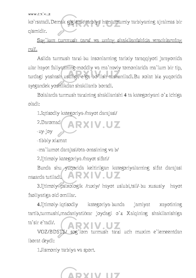 www.arxiv.uz ko`rsatadi.Demak gigienik tarbiya ham umumiy tarbiyaning ajralmas bir qismidir. Sog`lom turmush tarzi va uning shakllanishida vrachlarning roli. Aslida turmush tarzi-bu insonlarning tarixiy taraqqiyoti jarayonida ular hayot faliyatining moddiy va ma`naviy tomonlarida ma`lum bir tip, turdagi yashash usuliga e`ga bo`lish tushuniladi.Bu xolat biz yuqorida aytgandek yoshlikdan shakllanib boradi. Bolalarda turmush tarzining shakllanishi 4 ta kategoriyani o`z ichiga oladi: 1.Iqtisodiy kategoriya-/hayot darajasi/ 2.Daromad -uy-joy -tibbiy xizmat -ma`lumot darajasi/ota-onasining va b/ 2.Ijtimoiy kategoriya /hayot sifati/ Bunda shu yuqorida keltirilgan kategoriyalarning sifat darajasi nazarda tutiladi. 3.Ijtimoiy psixologik /ruxiy/ hayot uslubi,tsil/-bu xususiy hayot faoliyatiga oid omillar. 4.Ijtimoiy-iqtisodiy kategoriya-bunda jamiyat xayotining tartib,turmushi,madaniyati/xar joydagi o`z Xalqining shakllanishiga ta`sir e`tadi/. VOZ/BDSTS/ sog`lom turmush tarzi uch muxim e`lemeentdan iborat deydi: 1.Jismoniy tarbiya va sport. 