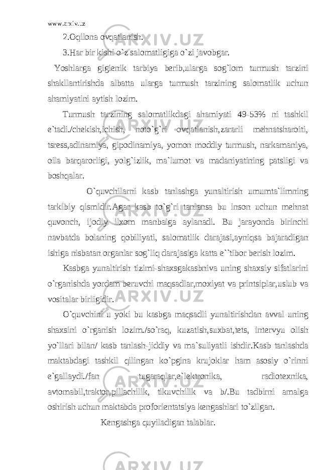 www.arxiv.uz 2.Oqilona ovqatlanish. 3.Har bir kishi o`z salomatligiga o`zi javobgar. Yoshlarga gigienik tarbiya berib,ularga sog`lom turmush tarzini shakllantirishda albatta ularga turmush tarzining salomatlik uchun ahamiyatini aytish lozim. Turmush tarzining salomatlikdagi ahamiyati 49-53% ni tashkil e`tadi./chekish,ichish, noto`g`ri ovqatlanish,zararli mehnatsharoiti, tsress,adinamiya, gipodinamiya, yomon moddiy turmush, narkamaniya, oila barqarorligi, yolg`izlik, ma`lumot va madaniyatining patsligi va boshqalar. O`quvchilarni kasb tanlashga yunaltirish umumta`limning tarkibiy qismidir.Agar kasb to`g`ri tanlansa bu inson uchun mehnat quvonch, ijodiy ilxom manbaiga aylanadi. Bu jarayonda birinchi navbatda bolaning qobiliyati, salomatlik darajasi,ayniqsa bajaradigan ishiga nisbatan organlar sog`liq darajasiga katta e``tibor berish lozim. Kasbga yunaltirish tizimi-shaxsgakasbniva uning shaxsiy sifatlarini o`rganishda yordam beruvchi maqsadlar,moxiyat va printsiplar,uslub va vositalar birligidir. O`quvchini u yoki bu kasbga maqsadli yunaltirishdan avval uning shaxsini o`rganish lozim./so`raq, kuzatish,suxbat,tets, intervyu olish yo`llari bilan/ kasb tanlash-jiddiy va ma`suliyatli ishdir.Kasb tanlashda maktabdagi tashkil qilingan ko`pgina krujoklar ham asosiy o`rinni e`gallaydi./fan tugaraqlar,e`lektronika, radiotexnika, avtomabil,traktor,pillachilik, tikuvchilik va b/.Bu tadbirni amalga oshirish uchun maktabda proforientatsiya kengashlari to`zilgan. Kengashga quyiladigan talablar. 