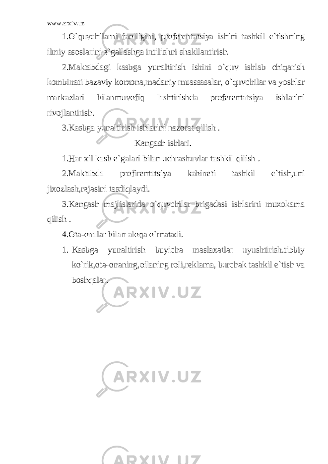 www.arxiv.uz 1.O`quvchilarni faolligini, proferentatsiya ishini tashkil e`tishning ilmiy asoslarini e`gallashga intilishni shakllantirish. 2.Maktabdagi kasbga yunaltirish ishini o`quv ishlab chiqarish kombinati bazaviy korxona,madaniy muassasalar, o`quvchilar va yoshlar markazlari bilanmuvofiq lashtirishda proferentatsiya ishlarini rivojlantirish. 3.Kasbga yunaltirish ishlarini nazorat qilish . Kengash ishlari. 1.Har xil kasb e`galari bilan uchrashuvlar tashkil qilish . 2.Maktabda profirentatsiya kabineti tashkil e`tish,uni jixozlash,rejasini tasdiqlaydi. 3.Kengash majlislarida o`quvchilar brigadasi ishlarini muxokama qilish . 4.Ota-onalar bilan aloqa o`rnatadi. 1. Kasbga yunaltirish buyicha maslaxatlar uyushtirish.tibbiy ko`rik,ota-onaning,oilaning roli,reklama, burchak tashkil e`tish va boshqalar. 