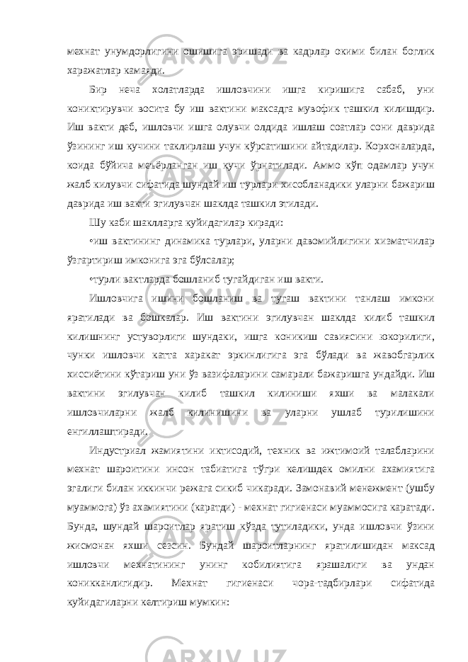 мехнат унумдорлигини ошишига эришади ва кадрлар окими билан боглик харажатлар камаяди. Бир неча холатларда ишловчини ишга киришига сабаб, уни кониктирувчи восита бу иш вактини максадга мувофик ташкил килишдир. Иш вакти деб, ишловчи ишга олувчи олдида ишлаш соатлар сони даврида ўзининг иш кучини таклирлаш учун кўрсатишини айтадилар. Корхоналарда, коида бўйича меъёрланган иш кучи ўрнатилади. Аммо кўп одамлар учун жалб килувчи сифатида шундай иш турлари хисобланадики уларни бажариш даврида иш вакти эгилувчан шаклда ташкил этилади. Шу каби шаклларга куйидагилар киради: • иш вактининг динамика турлари, уларни давомийлигини хизматчилар ўзгартириш имконига эга бўлсалар; • турли вактларда бошланиб тугайдиган иш вакти. Ишловчига ишини бошланиш ва тугаш вактини танлаш имкони яратилади ва бошкалар. Иш вактини эгилувчан шаклда килиб ташкил килишнинг устуворлиги шундаки, ишга коникиш савиясини юкорилиги, чунки ишловчи катта харакат эркинлигига эга бўлади ва жавобгарлик хиссиётини кўтариш уни ўз вазифаларини самарали бажаришга ундайди. Иш вактини эгилувчан килиб ташкил килиниши яхши ва малакали ишловчиларни жалб килинишини ва уларни ушлаб турилишини енгиллаштиради. Индустриал жамиятини иктисодий, техник ва ижтимоий талабларини мехнат шароитини инсон табиатига тўгри келишдек омилни ахамиятига эгалиги билан иккинчи режага сикиб чикаради. Замонавий менежмент (ушбу муаммога) ўз ахамиятини (каратди) - мехнат гигиенаси муаммосига каратади. Бунда, шундай шароитлар яратиш кўзда тутиладики, унда ишловчи ўзини жисмонан яхши сезсин. Бундай шароитларнинг яратилишидан максад ишловчи мехнатининг унинг кобилиятига ярашалиги ва ундан коникканлигидир. Мехнат гигиенаси чора-тадбирлари сифатида куйидагиларни келтириш мумкин: 