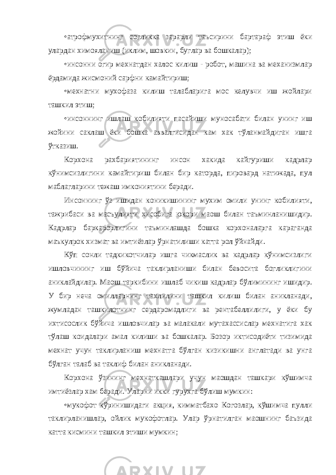 • атрофмухитнинг согликка зарарли таъсирини бартараф этиш ёки улардан химояланиш (иклим, шовкин, буглар ва бошкалар); • инсонни огир мехнатдан халос килиш - робот, машина ва механизмлар ёрдамида жисмоний сарфни камайтириш; • мехнатни мухофаза килиш талабларига мос келувчи иш жойлари ташкил этиш; • инсоннинг ишлаш кобилияти пасайиши муносабати билан унинг иш жойини саклаш ёки бошка аввалгисидан кам хак тўланмайдиган ишга ўтказиш. Корхона рахбариятининг инсон хакида кайгуриши кадрлар кўнимсизлигини камайтириш билан бир каторда, пировард натижада, пул маблагларини тежаш имкониятини беради. Инсоннинг ўз ишидан коникишининг мухим омили унинг кобилияти, тажрибаси ва масъулияти хисобига юкори маош билан таъминланишидир. Кадрлар баркарорлигини таъминлашда бошка корхоналарга караганда маъкулрок хизмат ва имтиёзлар ўрнатилиши катта рол ўйнайди. Кўп сонли тадкикотчилар ишга чикмаслик ва кадрлар кўнимсизлиги ишловчининг иш бўйича таклирланиши билан бевосита богликлигини аниклайдилар. Маош таркибини ишлаб чикиш кадрлар бўлимининг ишидир. У бир неча омилларнинг тахлилини ташкил килиш билан аникланади, жумладан ташкилотнинг сердаромадлиги ва рентабеллилиги, у ёки бу ихтисослик бўйича ишловчилар ва малакали мутахассислар мехнатига хак тўлаш коидалари амал килиши ва бошкалар. Бозор иктисодиёти тизимида мехнат учун таклирланиш мехнатга бўлган кизикишни англатади ва унга бўлган талаб ва таклиф билан аникланади. Корхона ўзининг мехнаткашлари учун маошдан ташкари кўшимча имтиёзлар хам беради. Уларни икки гурухга бўлиш мумкин: • мукофот кўринишидаги акция, кимматбахо Когозлар, кўшимча пулли таклирланишлар, ойлик мукофотлар. Улар ўрнатилган маошнинг баъзида катта кисмини ташкил этиши мумкин; 