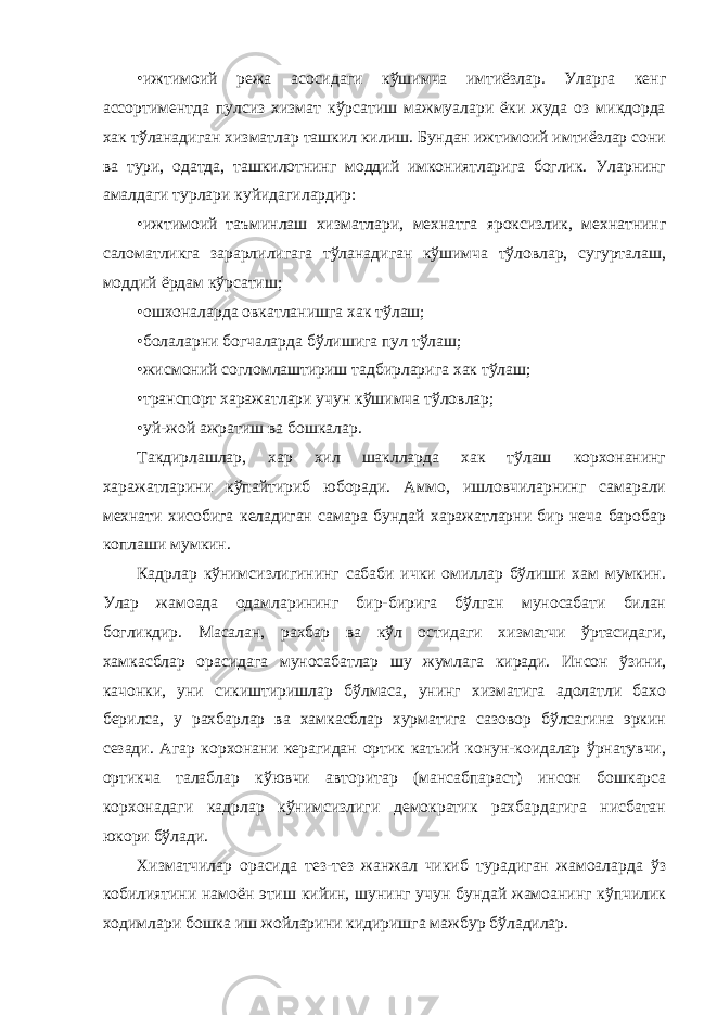 • ижтимоий режа асосидаги кўшимча имтиёзлар. Уларга кенг ассортиментда пулсиз хизмат кўрсатиш мажмуалари ёки жуда оз микдорда хак тўланадиган хизматлар ташкил килиш. Бундан ижтимоий имтиёзлар сони ва тури, одатда, ташкилотнинг моддий имкониятларига боглик. Уларнинг амалдаги турлари куйидагилардир: • ижтимоий таъминлаш хизматлари, мехнатга яроксизлик, мехнатнинг саломатликга зарарлилигага тўланадиган кўшимча тўловлар, сугурталаш, моддий ёрдам кўрсатиш; • ошхоналарда овкатланишга хак тўлаш; • болаларни богчаларда бўлишига пул тўлаш; • жисмоний согломлаштириш тадбирларига хак тўлаш; • транспорт харажатлари учун кўшимча тўловлар; • уй-жой ажратиш ва бошкалар. Такдирлашлар, хар хил шаклларда хак тўлаш корхонанинг харажатларини кўпайтириб юборади. Аммо, ишловчиларнинг самарали мехнати хисобига келадиган самара бундай харажатларни бир неча баробар коплаши мумкин. Кадрлар кўнимсизлигининг сабаби ички омиллар бўлиши хам мумкин. Улар жамоада одамларининг бир-бирига бўлган муносабати билан богликдир. Масалан, рахбар ва кўл остидаги хизматчи ўртасидаги, хамкасблар орасидага муносабатлар шу жумлага киради. Инсон ўзини, качонки, уни сикиштиришлар бўлмаса, унинг хизматига адолатли бахо берилса, у рахбарлар ва хамкасблар хурматига сазовор бўлсагина эркин сезади. Агар корхонани керагидан ортик катьий конун-коидалар ўрнатувчи, ортикча талаблар кўювчи авторитар (мансабпараст) инсон бошкарса корхонадаги кадрлар кўнимсизлиги демократик рахбардагига нисбатан юкори бўлади. Хизматчилар орасида тез-тез жанжал чикиб турадиган жамоаларда ўз кобилиятини намоён этиш кийин, шунинг учун бундай жамоанинг кўпчилик ходимлари бошка иш жойларини кидиришга мажбур бўладилар. 