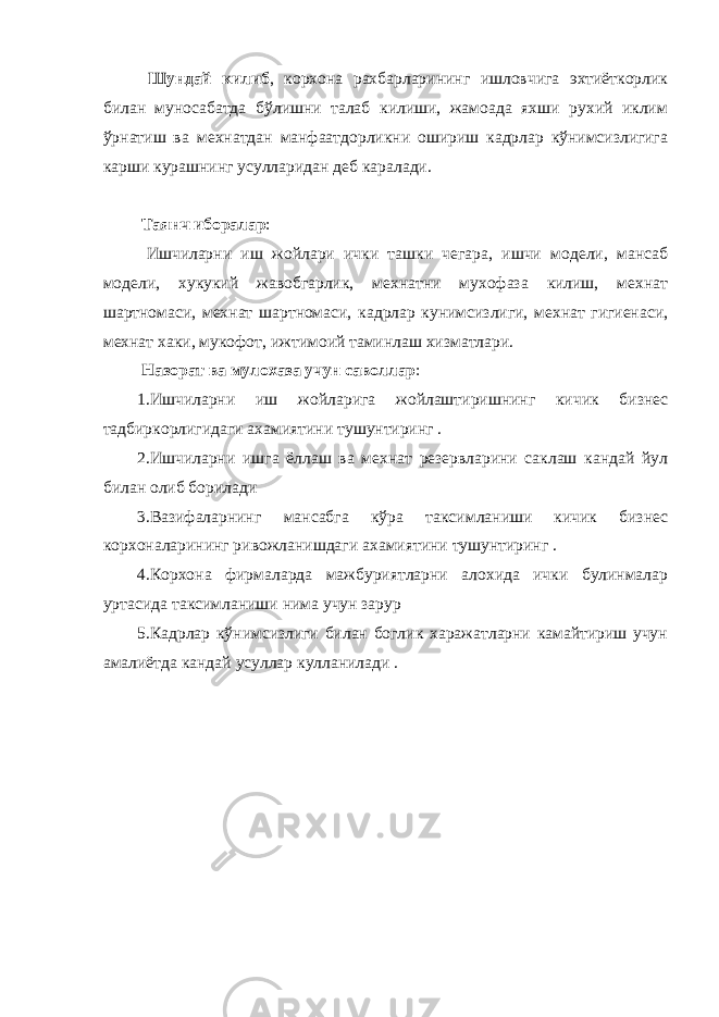  Шундай килиб , корхона рахбарларининг ишловчига эхтиёткорлик билан муносабатда бўлишни талаб килиши, жамоада яхши рухий иклим ўрнатиш ва мехнатдан манфаатдорликни ошириш кадрлар кўнимсизлигига карши курашнинг усулларидан деб каралади. Таянч иборалар : Ишчиларни иш жойлари ички ташки чегара, ишчи модели, мансаб модели, хукукий жавобгарлик, мехнатни мухофаза килиш, мехнат шартномаси, мехнат шартномаси, кадрлар кунимсизлиги, мехнат гигиенаси, мехнат хаки, мукофот, ижтимоий таминлаш хизматлари. Назорат ва мулохаза учун саволлар : 1.Ишчиларни иш жойларига жойлаштиришнинг кичик бизнес тадбиркорлигидаги ахамиятини тушунтиринг . 2.Ишчиларни ишга ёллаш ва мехнат резервларини саклаш кандай йул билан олиб борилади 3.Вазифаларнинг мансабга кўра таксимланиши кичик бизнес корхоналарининг ривожланишдаги ахамиятини тушунтиринг . 4.Корхона фирмаларда мажбуриятларни алохида ички булинмалар уртасида таксимланиши нима учун зарур 5.Кадрлар кўнимсизлиги билан боглик харажатларни камайтириш учун амалиётда кандай усуллар кулланилади . 