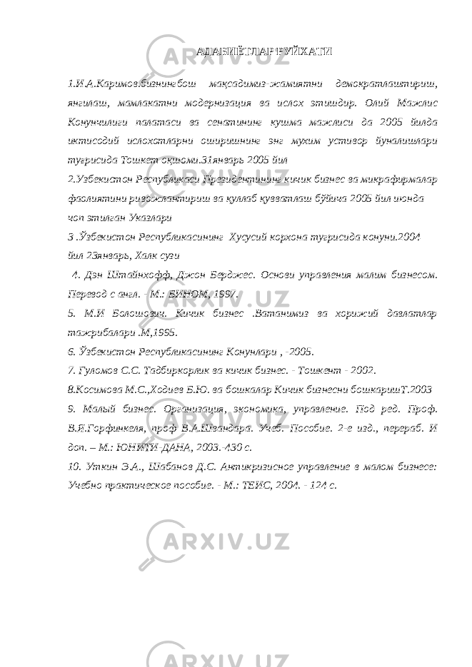 АДАБИЁТЛАР РУЙХАТИ 1.И.А.Каримов.бизнингбош мақсадимиз-жамиятни демократлаштириш, янгилаш, мамлакатни модернизация ва ислох этишдир. Олий Мажлис Конунчилиги палатаси ва сенатининг кушма мажлиси да 2005 йилда иктисодий ислохотларни оширишнинг энг мухим устивор йуналишлари туғрисида Тошкет оқшоми.31январь 2005 йил 2.Узбекистон Республикаси Президентининг кичик бизнес ва микрафирмалар фаолиятини ривожлантириш ва қуллаб қувватлаш бўйича 2005 йил июнда чоп этилган Указлари 3 .Ўзбекистон Республикасининг Хусусий корхона тугрисида конуни.2004 йил 23январь, Халк сузи 4. Дэн Штайнхофф, Джон Берджес. Основи управления малим бизнесом. Перевод с англ. - М.: БИНОМ, 1997. 5. М.И Болошович. Кичик бизнес .Ватанимиз ва хорижий давлатлар тажрибалари .М,1995. 6. Ўзбекистон Республикасининг Конунлари , -2005. 7. Гуломов С.С. Тадбиркорлик ва кичик бизнес. - Тошкент - 2002. 8.Косимова М.С.,Ходиев Б.Ю. ва бошкалар Кичик бизнесни бошкаришТ.2003 9. Малый бизнес. Организация, экономика, управление. Под ред. Проф. В.Я.Горфинкеля, проф В.А.Швандара. Учеб. Пособие. 2-е изд., перераб. И доп. – М.: ЮНИТИ-ДАНА, 2003.-430 с. 10. Уткин Э.А., Шабанов Д.С. Антикризисное управление в малом бизнесе: Учебно практическое пособие. - М.: ТЕИС, 2004. - 124 с. 