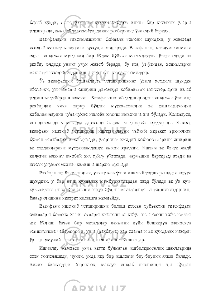 бериб кўяди, яъни, ўзининг хукук-мажбуриятининг бир кисмини уларга топширади, аммо тўла жавобгарликни рахбарнинг ўзи олиб боради. Вазифаларни таксимлашнинг фойдали томони шундаки, у жамоада ижодий мехнат вазиятини вужудга келтиради. Вазифанинг маълум кисмини олган ишловчи мустакил бир бўлим бўйича масъулиятни ўзига олади ва рахбар олдида унинг учун жавоб беради, бу эса, ўз-ўзидан, ходимларни мехнатга ижодий ёндошишга сафарбар килувчи омилдир. Ўз вазифасини бошкаларга топширишнинг ўзига хослиги шундан иборатки, уни амалга ошириш давомида кобилиятли менежерларни излаб топиш ва тайёрлаш мумкин. Вазифа ишониб топширилган ишловчи ўзининг рахбарлик учун зарур бўлган мутахассислик ва ташкилотчилик кобилиятларини тўла-тўкис намоён килиш имконига эга бўлади. Колаверса, иш давомида у маълум даражада билим ва тажриба орттиради. Нихоят вазифани ишониб топшириш ишловчиларни табиий харакат эркинлиги бўлган талабларини кондиради, уларнинг ижодий кобилиятларини ошириш ва согликларини мустахкамлашга имкон яратади. Ишонч ва ўзига жалб килувчи мехнат ижобий хис-туйгу уйготади, чарчашни бартараф этади ва юкори унумли мехнат килишга шароит яратади. Рахбарнинг ўзига келсак, унинг вазифани ишониб топширишдаги ютуги шундаки, у бир неча кундалик мажбуриятлардан озод бўлади ва ўз куч- куввватини танхо ўзи ечиши зарур бўлган масалаларга ва топширикдарнинг бажарилишини назорат килишга жамлайди. Вазифани ишониб топширишни билиш асосан субъектив тавсифдаги омилларга боглик: Янги гояларга кизикиш ва кабул кила олиш кобилиятига эга бўлиш; баъзи бир масалалар ечимини куйи бошкарув звеносига топширишга тайёрлилиги, унга (рахбарга) хар соатдаги ва кундалик назорат ўрнига умумий назоратни амалга ошириш ва бошкалар. Ишчилар жамоаси унча катта бўлмаган ишбилармонлик шаклларида осон жипслашади, чунки, унда хар бир ишловчи бир-бирини яхши билади. Кичик бизнесдаги йирикрок, махсус ишлаб чикаришга эга бўлган 