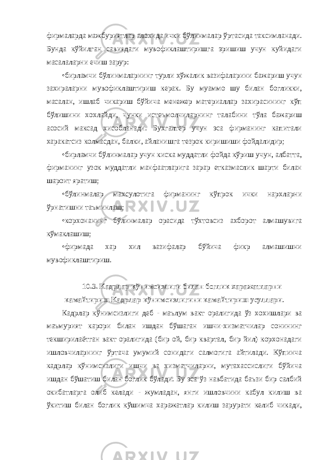 фирмаларда мажбуриятлар алохида ички бўлинмалар ўртасида таксимланади. Бунда кўйилган савиядаги мувофиклаштиришга эришиш учун куйидаги масалаларни ечиш зарур: • бирламчи бўлинмаларнинг турли хўжалик вазифаларини бажариш учун захираларни мувофиклаштириш керак. Бу муаммо шу билан богликки, масалан, ишлаб чикариш бўйича менежер материаллар захирасининг кўп бўлишини хохлайди, чунки истеъмолчиларнинг талабини тўла бажариш асосий максад хисобланади. Бухгалтер учун эса фирманинг капитали харакатсиз колмасдан, балки, айланишга тезрок киришиши фойдалидир; • бирламчи бўлинмалар учун киска муддатли фойда кўриш учун, албатта, фирманинг узок муддатли манфаатларига зарар етказмаслик шарти билан шароит яратиш; • бўлинмалар махсулотига фирманинг кўпрок ички нархларни ўрнатишни таъминлаш; • корхонанинг бўлинмалар орасида тўхтовсиз ахборот алмашувига кўмаклашиш; • фирмада хар хил вазифалар бўйича фикр алмашишни мувофиклаштириш. 10.3. Кадрлар кўнимсизлиги билан боглик харажатларни камайтириш Кадрлар кўнимсизлигини камайтириш усуллари . Кадрлар кўнимсизлиги деб - маълум вакт оралигида ўз хохишлари ва маъмурият карори билан ишдан бўшаган ишчи-хизматчилар сонининг текширилаётган вакт оралигида (бир ой, бир квартал, бир йил) корхонадаги ишловчиларнинг ўртача умумий сонидаги салмогига айтилади. Кўпинча кадрлар кўнимсизлиги ишчи ва хизматчиларни, мутахассислиги бўйича ишдан бўшатиш билан боглик бўлади. Бу эса ўз навбатида баъзи бир салбий окибатларга олиб келади - жумладан, янги ишловчини кабул килиш ва ўкитиш билан боглик кўшимча харажатлар килиш зарурати келиб чикади, 