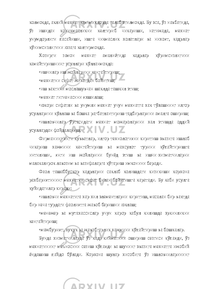 колмокда, аклий мехнат кам микдорда талаб этилмокда. Бу эса, ўз навбатида, ўз ишидан коникмасликни келтириб чикариши, натижада, мехнат унумдорлиги пасайиши, ишга чикмаслик холатлари ва нихоят, кадрлар кўнимсизлигини юзага келтирмокда. Хозирги замон мехнат амалиётида кадрлар кўримсизлигини камайтиришнинг усуллари кўлланмокда: • ишчилар иш жойларини кенгайтириш; • мехнатни сифат жихатдан бойитиш; • иш вактини мослашувчан шаклда ташкил этиш; • мехнат гигиенасини яхшилаш; • юкори сифатли ва унумли мехнат учун мехнатга хак тўлашнинг илгор усулларини кўллаш ва бошка рагбатлантириш тадбирларини амалга ошириш; • ишловчилар ўртасидаги мехнат можароларини хал этишда оддий усуллардан фойдаланиш. Фирманинг янги кувватлар, илгор технологияни киритиш эвазига ишлаб чикариш хажмини кенгайтириш ва махсулот турини кўпайтиришга интилиши, янги иш жойларини бунёд этиш ва ишчи-хизматчиларни малакалирок лавозим ва вазифаларга кўтариш имконини беради. Фаол ташаббускор кадрларни саклаб колишдаги кизикиши корхона рахбариятининг мехнатни сифат билан бойитишга каратади. Бу каби усулга куйидагилар киради: • ишловчи мехнатига хар хил элементларни киритиш, масалан бир вактда бир неча турдаги фаолиятга жавоб беришни юклаш; • менежер ва мутахассислар учун карор кабул килишда эркинликни кенгайтириш; • мажбурият, хукук ва жавобгарлик хажмини кўпайтириш ва бошкалар. Бунда хизматчиларда ўз кадр-кийматини ошириш сезгиси кўпаяди, ўз мехнатининг маъносини сезиш кўпаяди ва шунинг эвазига мехнатга ижобий ёндашиш пайдо бўлади. Корхона шулар хисобига ўз ишловчиларининг 