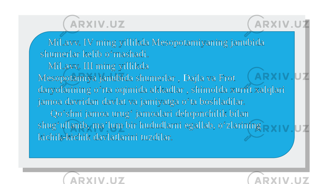  Mil.avv. IV ming yillikda Mesopotamiyaning janubida shumerlar kelib o‘rnashadi. Mil.avv. III ming yillikda Mesopotamiya janubida shumerlar , Dajla va Frot daryolarining o‘rta oqimida akkadlar , shimolda xurrit xalqlari jamoa davridan davlat va jamiyatga o‘ta boshladilar. Qo‘shni jamoa urug‘ jamoalari dehqonchilik bilan shug‘ullanib, ma’lum bir hududlarni egallab, o‘zlarining kichik-kichik davlatlarini tuzdilar.01 