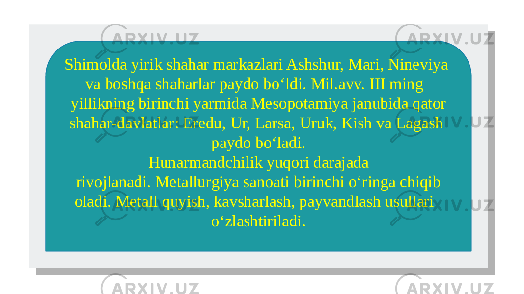  Shimolda yirik shahar markazlari Ashshur, Mari, Nineviya va boshqa shaharlar paydo bo‘ldi. Mil.avv. III ming yillikning birinchi yarmida Mesopotamiya janubida qator shahar-davlatlar: Eredu, Ur, Larsa, Uruk, Kish va Lagash paydo bo‘ladi. Hunarmandchilik yuqori darajada rivojlanadi. Metallurgiya sanoati birinchi o‘ringa chiqib oladi. Metall quyish, kavsharlash, payvandlash usullari o‘zlashtiriladi. 01 