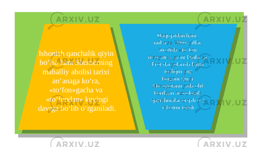  Ishonish qanchalik qiyin bo’lsa ham Shumerning mahalliy aholisi tarixi an’anaga ko‘ra, «to‘fon»gacha va «to‘fondan» keyingi davrga bo‘lib o’rganiladi. Haqiqatdan ham, mil.avv. 2900-yillar atrofida «to‘fon rivoyati», ya’ni Dajla va Frot daryolarida katta toshqin yuz bergani Quyi Mesopotamiyada olib borilgan arxeologik qazishmalar orqali o‘z isbotini topdi01 09 261B 1E 162410 4A1D 4A1D 211622 