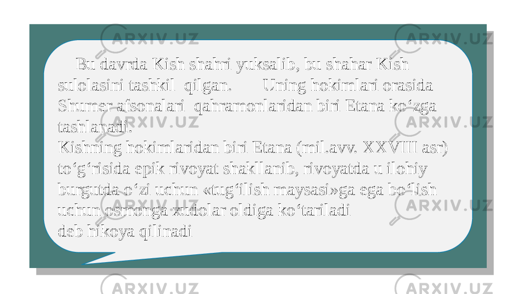  Bu davrda Kish shahri yuksalib, bu shahar Kish sulolasini tashkil qilgan. Uning hokimlari orasida Shumer afsonalari qahramonlaridan biri Etana ko‘zga tashlanadi. Kishning hokimlaridan biri Etana (mil.avv. XXVIII asr) to‘g‘risida epik rivoyat shakllanib, rivoyatda u ilohiy burgutda o‘zi uchun «tug‘ilish maysasi»ga ega bo‘lish uchun osmonga xudolar oldiga ko‘tariladi deb hikoya qilinadi 01 