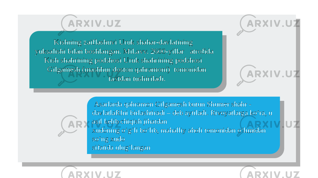  Kishning zaiflashuvi Uruk shahar-davlatining yuksalishi bilan boshlangan. Mil.avv. 2600-yillar atrofida Kish shahrining podshosi Uruk shahrining podshosi Gilgamesh (mashhur doston qahramoni) tomonidan taxtdan tushiriladi. Asarlarda qahramon Gilgamesh butun Shumer shahr - davlatlaRIni birlashtiradi – deb aytiladi. Rivoyatlarga ko‘ra, u asil kelib chiqish jihatdan xudoning o‘g‘li bo‘lib, mahalliy aholi tomonidan o‘limidan so‘ng xudo sifatida ulug‘langan01 01 461F1A 20 46 0F1F2325161E141A 1D162D1D21162401 01 071A 2116 16 2D2C 1A 1A 