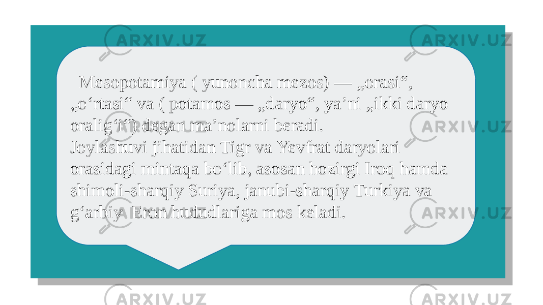  Mesopotamiya ( yunoncha mezos) — „orasi“, „ oʻrtasi“ va ( potamos — „daryo“, yaʼni „ikki daryo oraligʻi“) degan ma’nolarni beradi. Joylashuvi jihatidan Tigr va Yevfrat daryolari orasidagi mintaqa boʻlib, asosan hozirgi Iroq hamda shimoli-sharqiy Suriya, janubi-sharqiy Turkiya va gʻarbiy Eron hududlariga mos keladi.01 