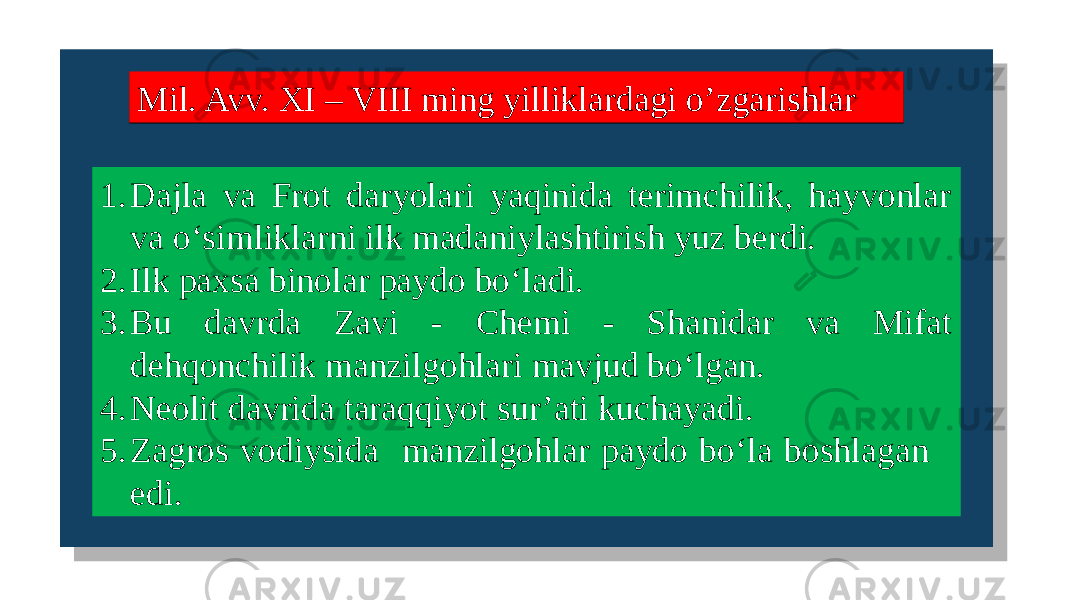  Mil. Avv. XI – VIII ming yilliklardagi o’zgarishlarMil. Avv. XI – VIII ming yilliklardagi o’zgarishlar 1. Dajla va Frot daryolari yaqinida terimchilik, hayvonlar va o‘simliklarni ilk madaniylashtirish yuz berdi. 2. Ilk paxsa binolar paydo bo‘ladi. 3. Bu davrda Zavi - Chemi - Shanidar va Mifat dehqonchilik manzilgohlari mavjud bo‘lgan. 4. Neolit davrida taraqqiyot sur’ati kuchayadi. 5. Zagros vodiysida manzilgohlar paydo bo‘la boshlagan edi. 01 