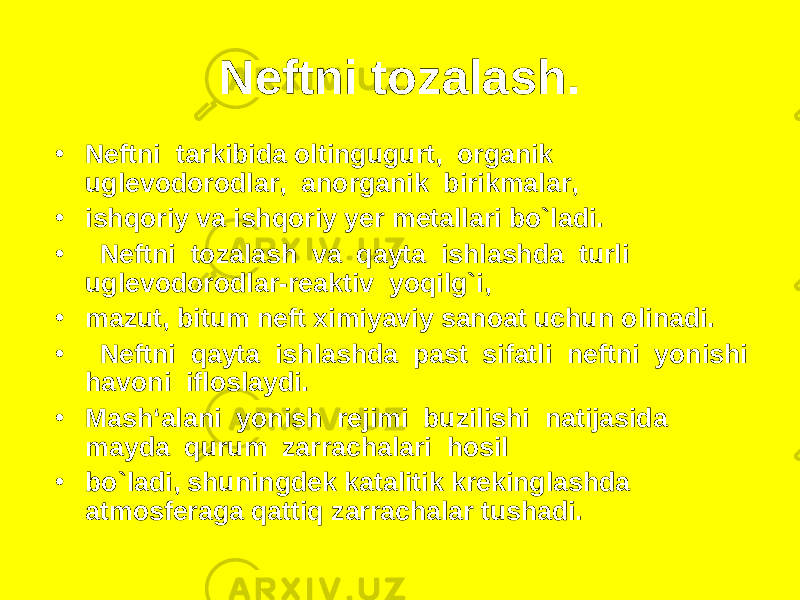 Neftni tozalash. • Neftni tarkibida oltingugurt, organik uglevodorodlar, anorganik birikmalar, • ishqoriy va ishqoriy yer metallari bo`ladi. • Neftni tozalash va qayta ishlashda turli uglevodorodlar-reaktiv yoqilg`i, • mazut, bitum neft ximiyaviy sanoat uchun olinadi. • Neftni qayta ishlashda past sifatli neftni yonishi havoni ifloslaydi. • Mash‘alani yonish rejimi buzilishi natijasida mayda qurum zarrachalari hosil • bo`ladi, shuningdek katalitik krekinglashda atmosferaga qattiq zarrachalar tushadi. 