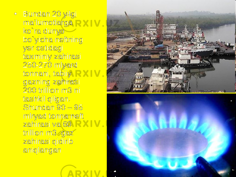 • Bundan 20 yilgi ma‘lumotlarga ko`ra dunyo bo`yicha neftning yer ostidagi taxminiy zahirasi 250-270 mlyard tonnani, tabiiy gazning zahirasi 200 trillion m3 ni tashkil qilgan. Shundan 90 – 95 mlryad tonna neft zahirasi va 60 trillion m3 gaz zahirasi qidirib aniqlangan 