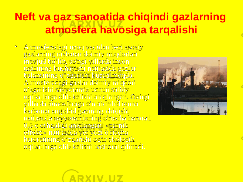 Neft va gaz sanoatida chiqindi gazlarning atmosfera havosiga tarqalishi • Atmosferadagi uzoq vaqtdan beri asosiy gazlarning nisbatan doimiy miqdorlari mavjud bo’lib, so&#39;ngi yillarda inson tasirining kuchayishi natijasida gazlar balansining o&#34;zgarishi kuzatilmoqda. Atmosferadagi gazlar doimiy miqdori o’zgarishi sayyoramiz uchun salbiy oqibatlarga olib kelishi aniqlangan. Oxirgi yillarda atmosferaga o&#39;nlab mlrd tonna karbonat angidrid gazining chiqishi natijasida sayyoramizning o&#39;rtacha harorati 0,5 c oshgaligi aniqlangan. «parnik effekti» natijasida yer yuzi o&#39;rtacha haroratining o’zgarishi og&#39;ir ekologik oqibatlarga olib kelishi bashorat qilinadi. 